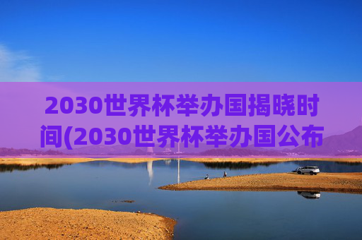 2030世界杯举办国揭晓时间(2030世界杯举办国公布时间)