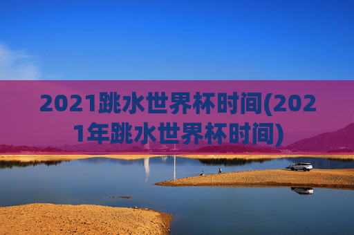 2021跳水世界杯时间(2021年跳水世界杯时间)