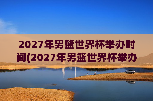 2027年男篮世界杯举办时间(2027年男篮世界杯举办时间表)