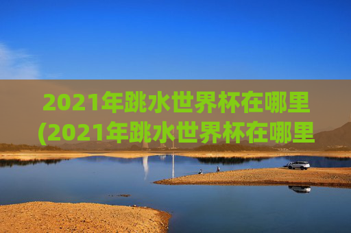 2021年跳水世界杯在哪里(2021年跳水世界杯在哪里举行)