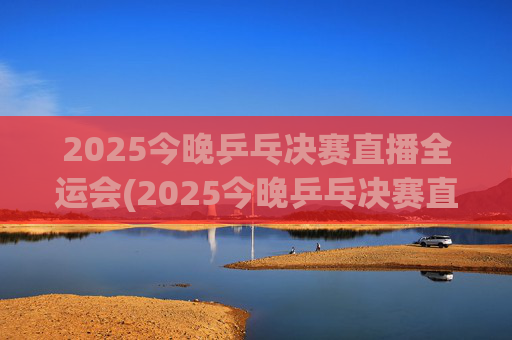 2025今晚乒乓决赛直播全运会(2025今晚乒乓决赛直播全运会男团)