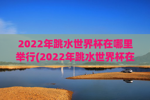 2022年跳水世界杯在哪里举行(2022年跳水世界杯在哪里举行的)