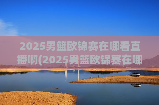 2025男篮欧锦赛在哪看直播啊(2025男篮欧锦赛在哪看直播啊)