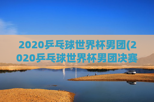 2020乒乓球世界杯男团(2020乒乓球世界杯男团决赛)