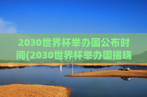 2030世界杯举办国公布时间(2030世界杯举办国揭晓时间)