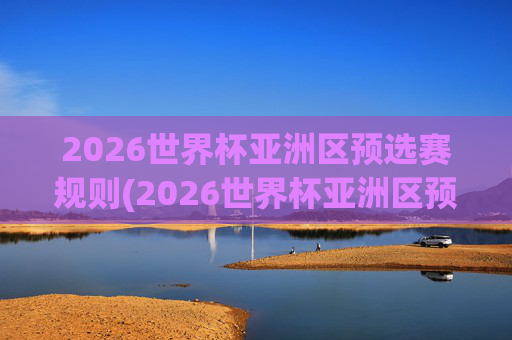 2026世界杯亚洲区预选赛规则(2026世界杯亚洲区预选赛规则详解)