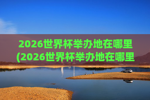 2026世界杯举办地在哪里(2026世界杯举办地在哪里举办的)