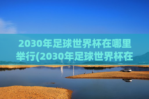 2030年足球世界杯在哪里举行(2030年足球世界杯在哪里举行)