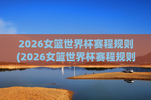 2026女篮世界杯赛程规则(2026女篮世界杯赛程规则是什么)