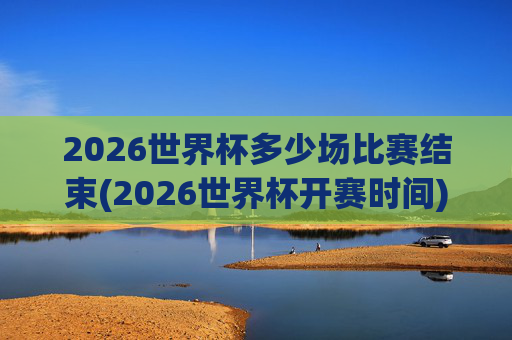 2026世界杯多少场比赛结束(2026世界杯开赛时间)