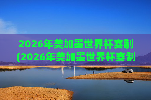 2026年美加墨世界杯赛制(2026年美加墨世界杯赛制如何)