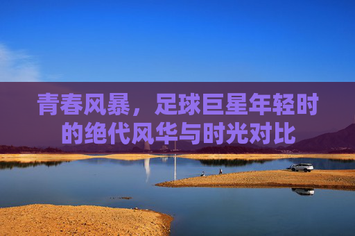 青春风暴,足球巨星年轻时的绝代风华与时光对比