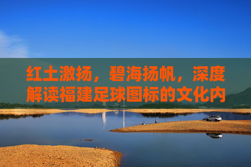 红土激扬,碧海扬帆,深度解读福建足球图标的文化内涵