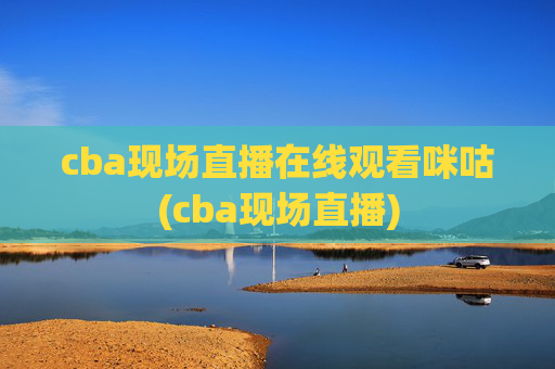 cba现场直播在线观看咪咕(cba现场直播)