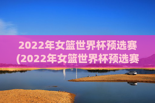 2022年女篮世界杯预选赛(2022年女篮世界杯预选赛分为几个赛区)