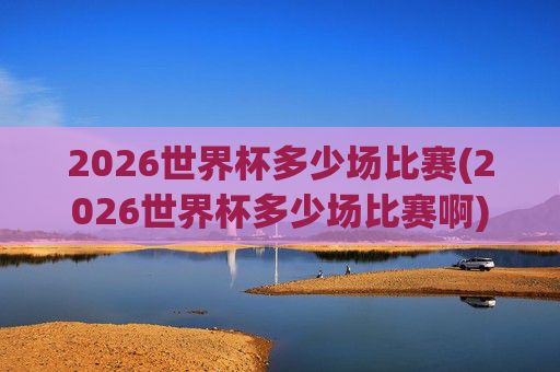 2026世界杯多少场比赛(2026世界杯多少场比赛啊)