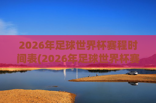 2026年足球世界杯赛程时间表(2026年足球世界杯赛程时间表格)