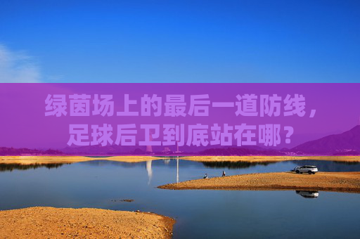 绿茵场上的最后一道防线,足球后卫到底站在哪?