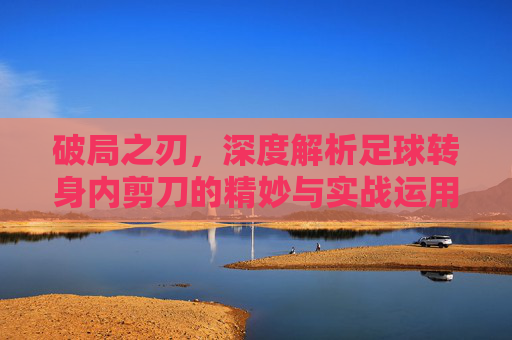 破局之刃，深度解析足球转身内剪刀的精妙与实战运用