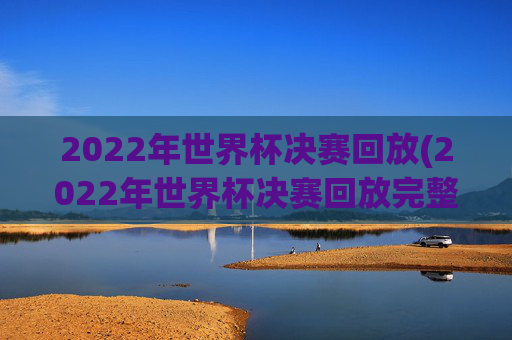 2022年世界杯决赛回放(2022年世界杯决赛回放完整版)