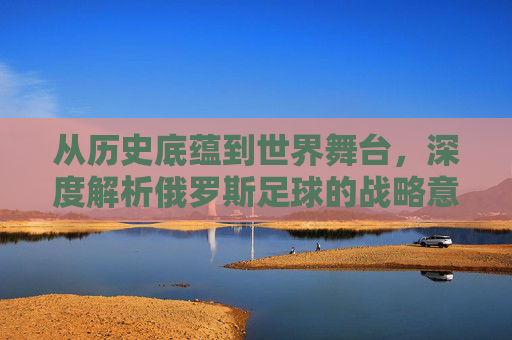 从历史底蕴到世界舞台，深度解析俄罗斯足球的战略意义