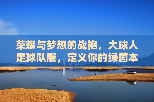 荣耀与梦想的战袍，大球人足球队服，定义你的绿茵本色