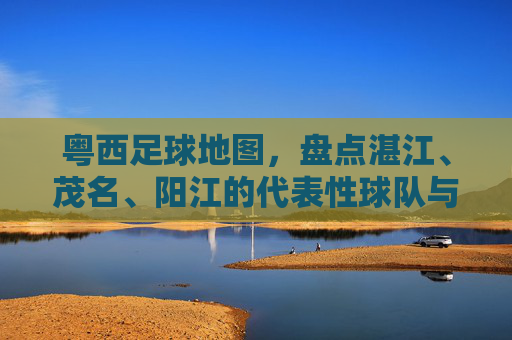 粤西足球地图,盘点湛江、茂名、阳江的代表性球队与名将