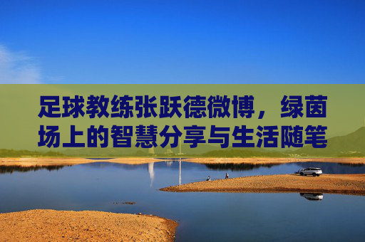 足球教练张跃德微博,绿茵场上的智慧分享与生活随笔