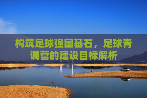 构筑足球强国基石,足球青训营的建设目标解析