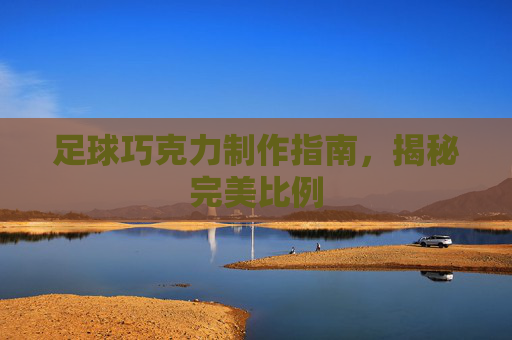 足球巧克力制作指南,揭秘完美比例