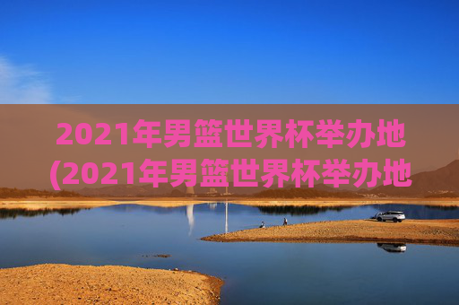 2021年男篮世界杯举办地(2021年男篮世界杯举办地点)