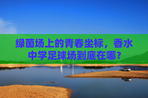 绿茵场上的青春坐标，香水中学足球场到底在哪？