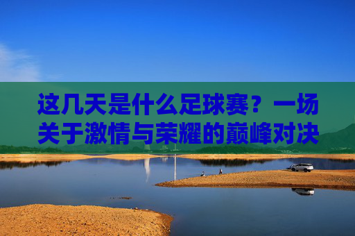 这几天是什么足球赛?一场关于激情与荣耀的巅峰对决