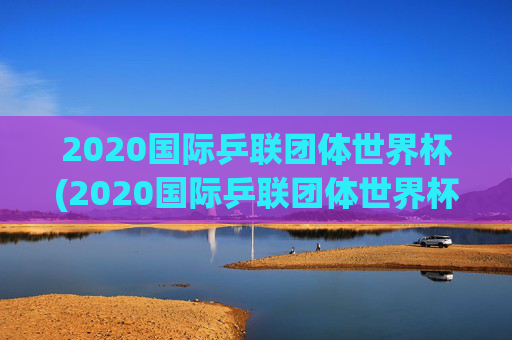 2020国际乒联团体世界杯(2020国际乒联团体世界杯冠军是谁)