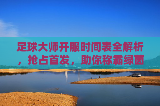 足球大师开服时间表全解析,抢占首发,助你称霸绿茵场