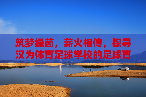筑梦绿茵,薪火相传,探寻汉为体育足球学校的足球育人之路
