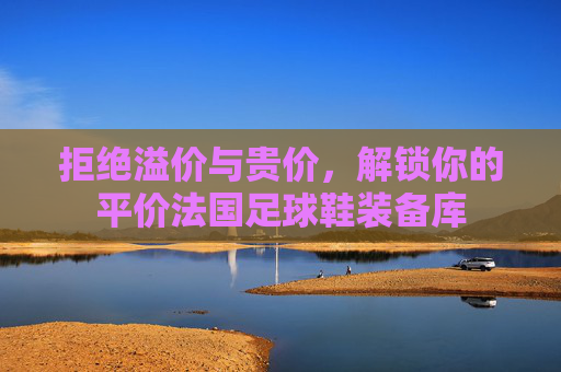 拒绝溢价与贵价，解锁你的平价法国足球鞋装备库