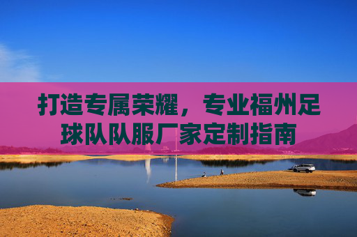 打造专属荣耀，专业福州足球队队服厂家定制指南