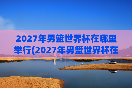 2027年男篮世界杯在哪里举行(2027年男篮世界杯在哪里举行的)
