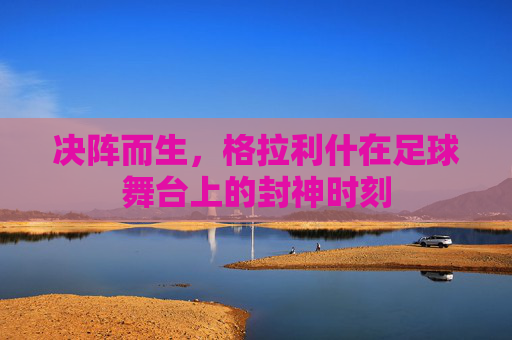 决阵而生,格拉利什在足球舞台上的封神时刻