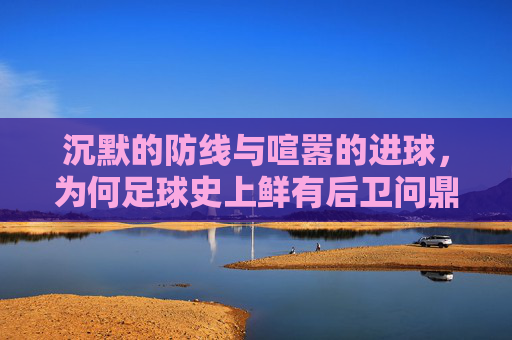 沉默的防线与喧嚣的进球,为何足球史上鲜有后卫问鼎金球?