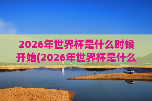 2026年世界杯是什么时候开始(2026年世界杯是什么时候开始)