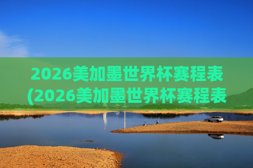 2026美加墨世界杯赛程表(2026美加墨世界杯赛程表完整版)
