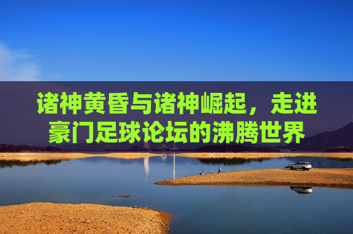 诸神黄昏与诸神崛起，走进豪门足球论坛的沸腾世界