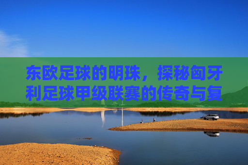 东欧足球的明珠,探秘匈牙利足球甲级联赛的传奇与复兴