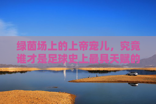 绿茵场上的上帝宠儿,究竟谁才是足球史上最具天赋的人?