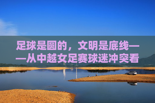 足球是圆的,文明是底线——从中越女足赛球迷冲突看体育精神