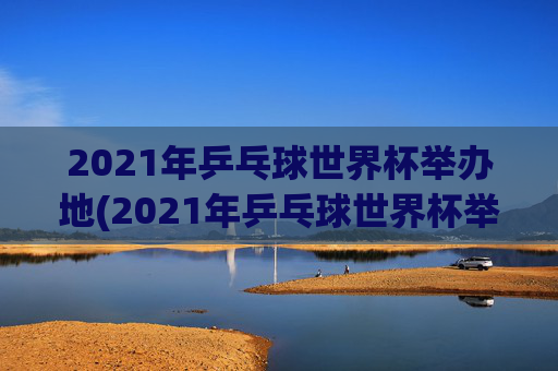 2021年乒乓球世界杯举办地(2021年乒乓球世界杯举办地点)