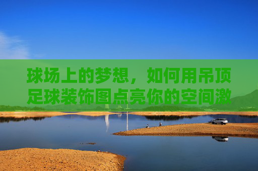 球场上的梦想,如何用吊顶足球装饰图点亮你的空间激情