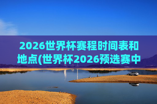 2026世界杯赛程时间表和地点(世界杯2026预选赛中国队赛程)